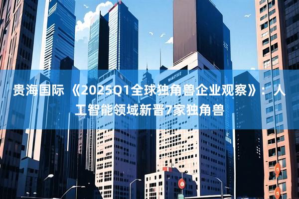贵海国际 《2025Q1全球独角兽企业观察》：人工智能领域新晋7家独角兽
