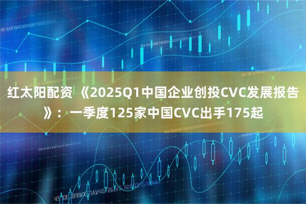 红太阳配资 《2025Q1中国企业创投CVC发展报告》：一季度125家中国CVC出手175起