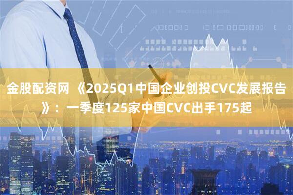 金股配资网 《2025Q1中国企业创投CVC发展报告》:一季度125家中国CVC出手175起