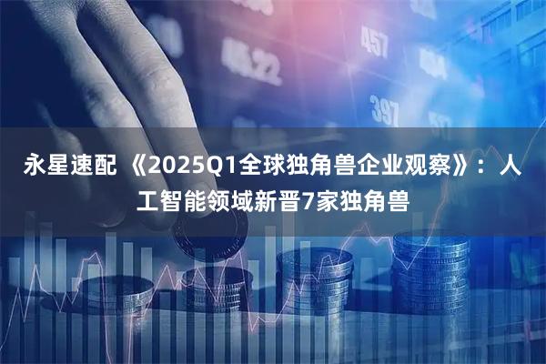 永星速配 《2025Q1全球独角兽企业观察》:人工智能领域新晋7家独角兽