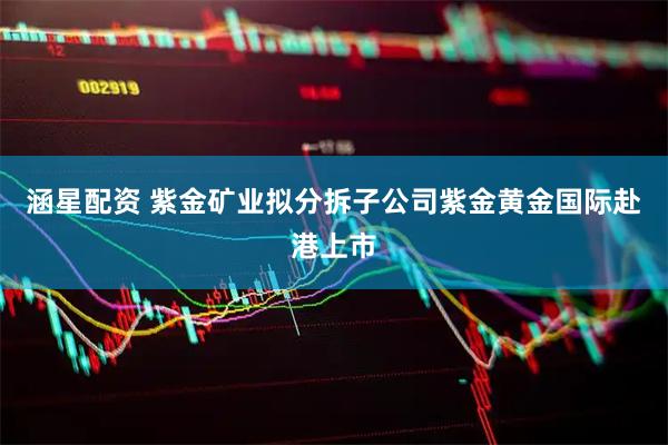 涵星配资 紫金矿业拟分拆子公司紫金黄金国际赴港上市