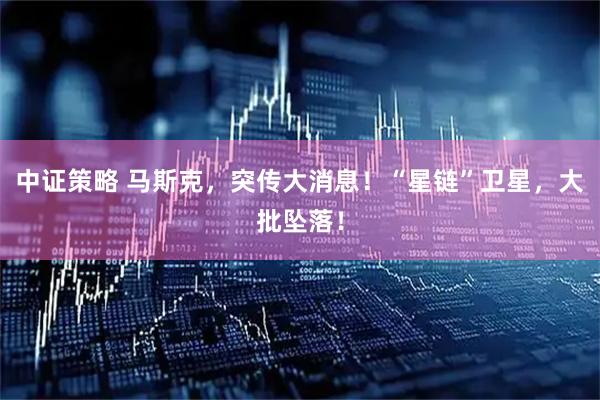 中证策略 马斯克,突传大消息!“星链”卫星,大批坠落!