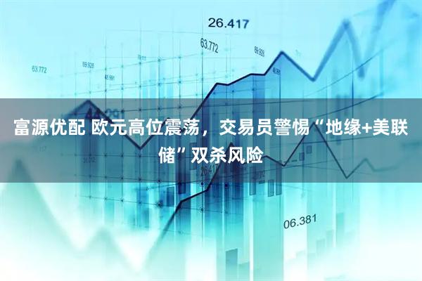 富源优配 欧元高位震荡,交易员警惕“地缘+美联储”双杀风险