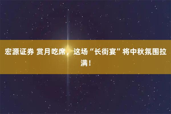 宏源证券 赏月吃席,这场“长街宴”将中秋氛围拉满!