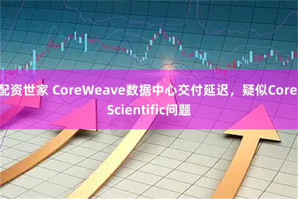 配资世家 CoreWeave数据中心交付延迟,疑似Core Scientific问题