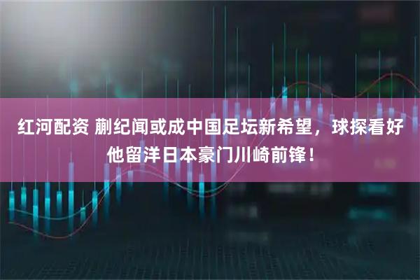 红河配资 蒯纪闻或成中国足坛新希望,球探看好他留洋日本豪门川崎前锋!