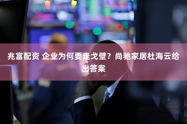兆富配资 企业为何要走戈壁?尚驰家居杜海云给出答案