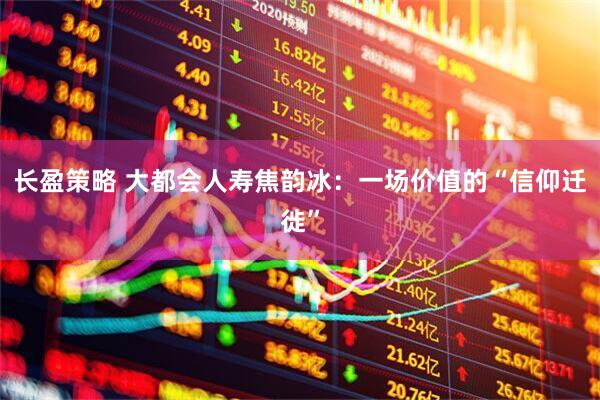 长盈策略 大都会人寿焦韵冰:一场价值的“信仰迁徙”