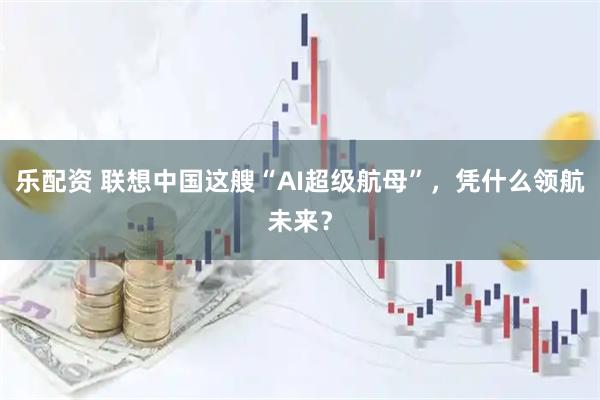 乐配资 联想中国这艘“AI超级航母”,凭什么领航未来?