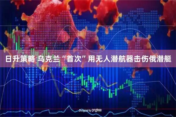 日升策略 乌克兰“首次”用无人潜航器击伤俄潜艇