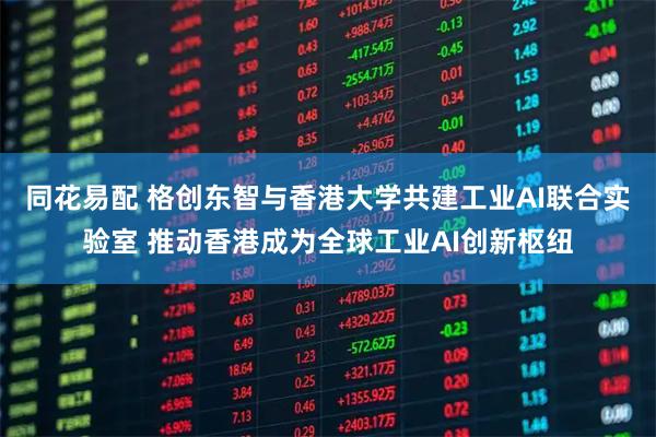 同花易配 格创东智与香港大学共建工业AI联合实验室 推动香港成为全球工业AI创新枢纽