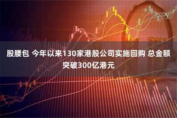 股腰包 今年以来130家港股公司实施回购 总金额突破300亿港元
