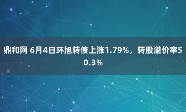 鼎和网 6月4日环旭转债上涨1.79%，转股溢价率50.3%