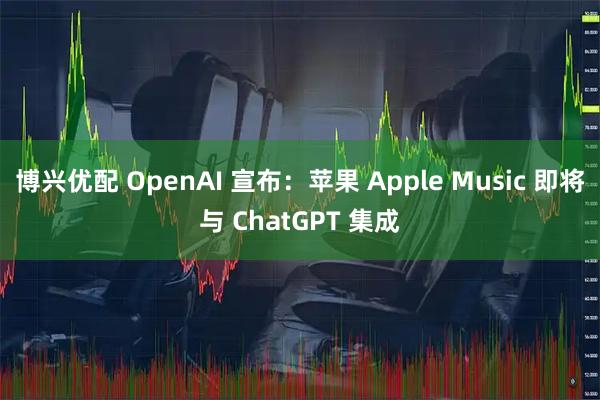 博兴优配 OpenAI 宣布：苹果 Apple Music 即将与 ChatGPT 集成