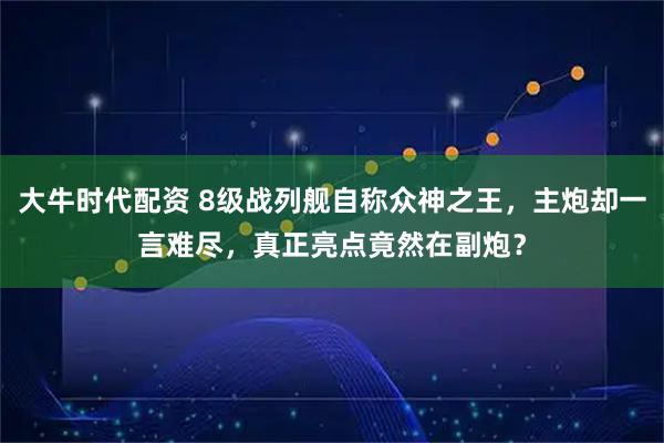 大牛时代配资 8级战列舰自称众神之王，主炮却一言难尽，真正亮点竟然在副炮？