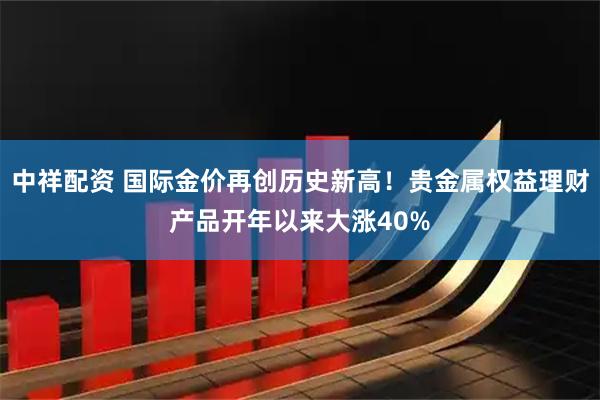 中祥配资 国际金价再创历史新高！贵金属权益理财产品开年以来大涨40%