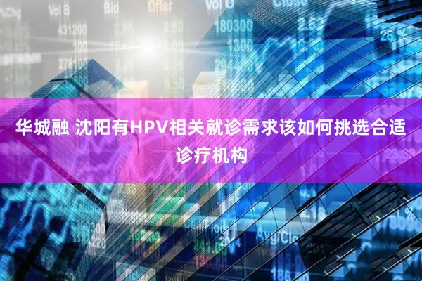 华城融 沈阳有HPV相关就诊需求该如何挑选合适诊疗机构