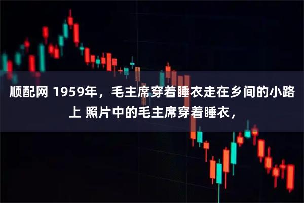 顺配网 1959年,毛主席穿着睡衣走在乡间的小路上 照片中的毛主席穿着睡衣,