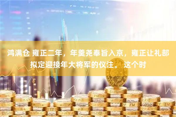鸿满仓 雍正二年,年羹尧奉旨入京,雍正让礼部拟定迎接年大将军的仪注。 这个时