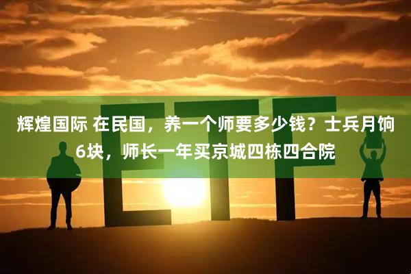 辉煌国际 在民国，养一个师要多少钱？士兵月饷6块，师长一年买京城四栋四合院