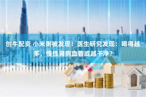 创牛配资 小米粥被发现!医生研究发现:喝得越多,慢性肾病血管或越干净?
